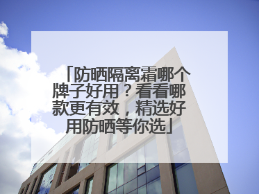 防晒隔离霜哪个牌子好用？看看哪款更有效，精选好用防晒等你选