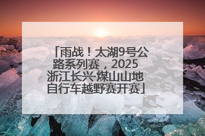 雨战！太湖9号公路系列赛，2025浙江长兴·煤山山地自行车越野赛开赛