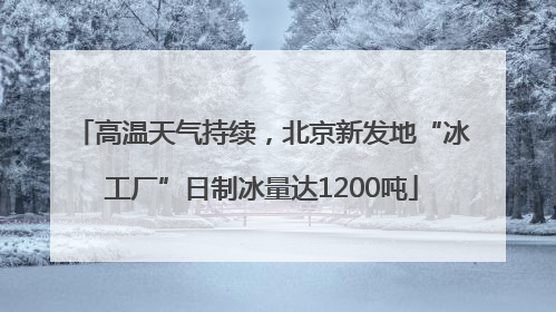 高温天气持续，北京新发地“冰工厂”日制冰量达1200吨