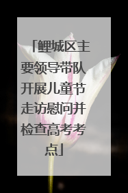 鲤城区主要领导带队开展儿童节走访慰问并检查高考考点