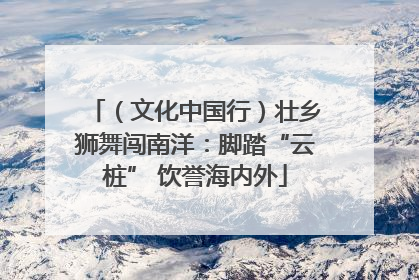 （文化中国行）壮乡狮舞闯南洋：脚踏“云桩” 饮誉海内外