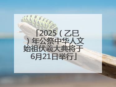 2025（乙巳）年公祭中华人文始祖伏羲大典将于6月21日举行
