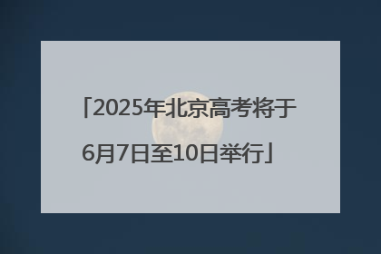 2025年北京高考将于6月7日至10日举行