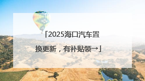 2025海口汽车置换更新，有补贴领→