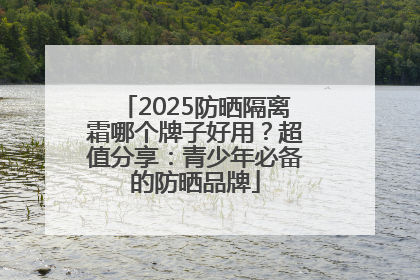 2025防晒隔离霜哪个牌子好用？超值分享：青少年必备的防晒品牌