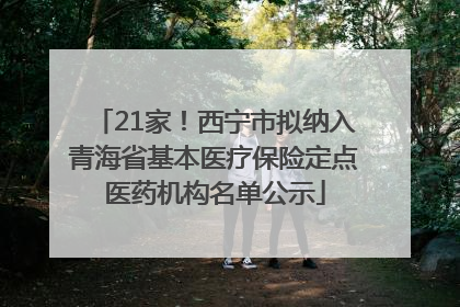21家！西宁市拟纳入青海省基本医疗保险定点医药机构名单公示