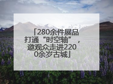 280余件展品打通“时空轴”，邀观众走进2200余岁古城