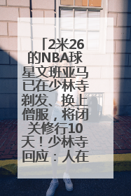 2米26的NBA球星文班亚马已在少林寺剃发、换上僧服，将闭关修行10天！少林寺回应：人在寺里