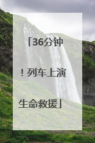 36分钟！列车上演生命救援