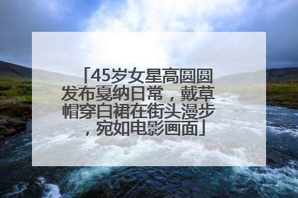 45岁女星高圆圆发布戛纳日常，戴草帽穿白裙在街头漫步，宛如电影画面
