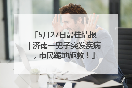 5月27日最佳情报｜济南一男子突发疾病，市民跪地施救！