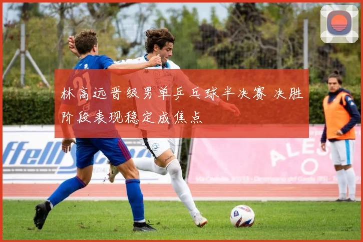 林高远晋级男单乒乓球半决赛 决胜阶段表现稳定成焦点