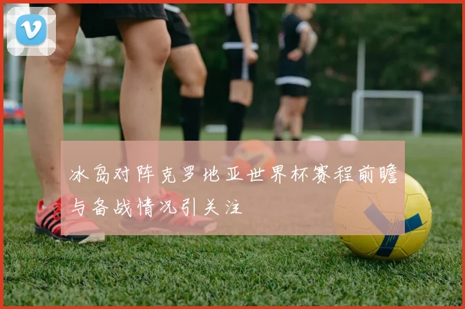 冰岛对阵克罗地亚世界杯赛程前瞻与备战情况引关注