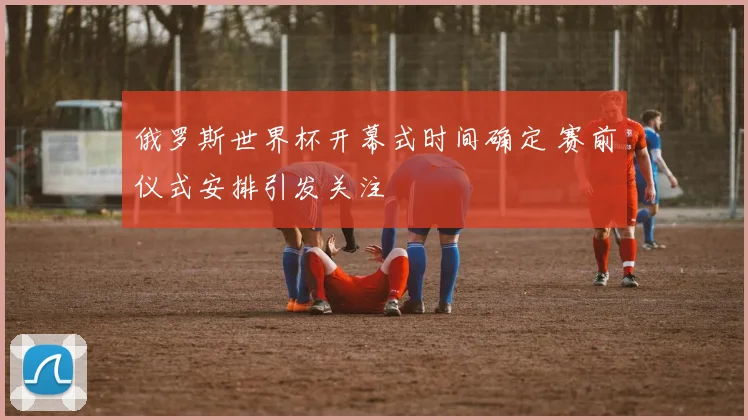 俄罗斯世界杯开幕式时间确定 赛前仪式安排引发关注