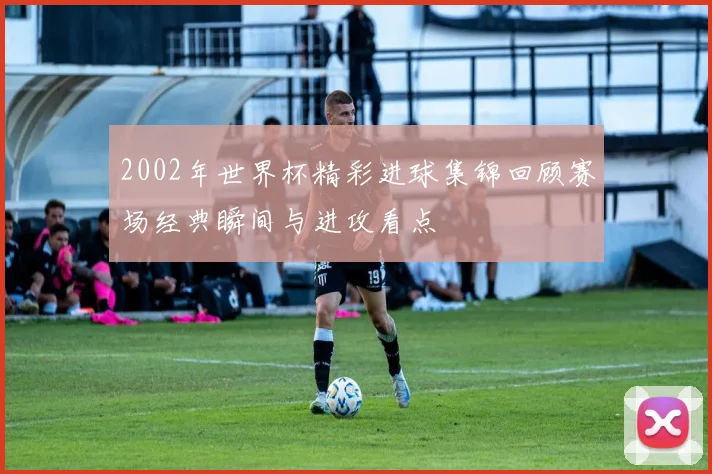 2002年世界杯精彩进球集锦回顾赛场经典瞬间与进攻看点