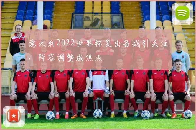 意大利2022世界杯复出备战引关注，阵容调整成焦点