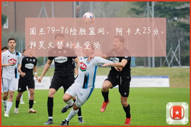国王79-76险胜篮网，阿卡夫25分，郭昊文替补未登场