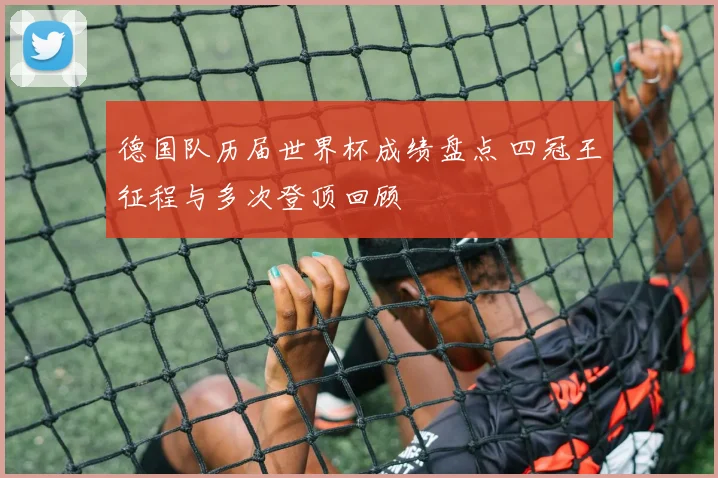德国队历届世界杯成绩盘点 四冠王征程与多次登顶回顾