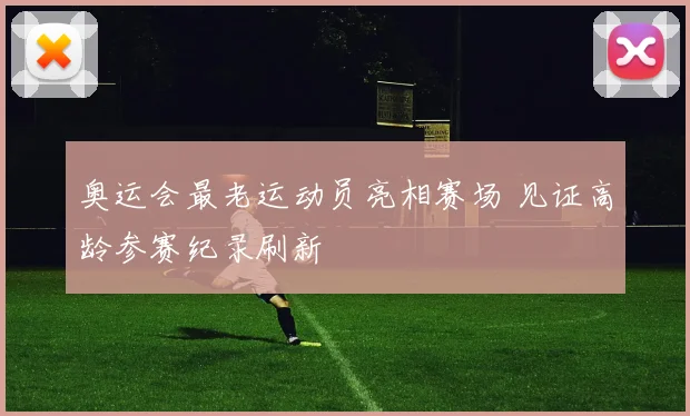 奥运会最老运动员亮相赛场 见证高龄参赛纪录刷新