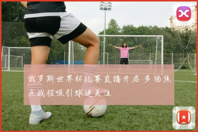 俄罗斯世界杯比赛直播开启 多场焦点战程吸引球迷关注