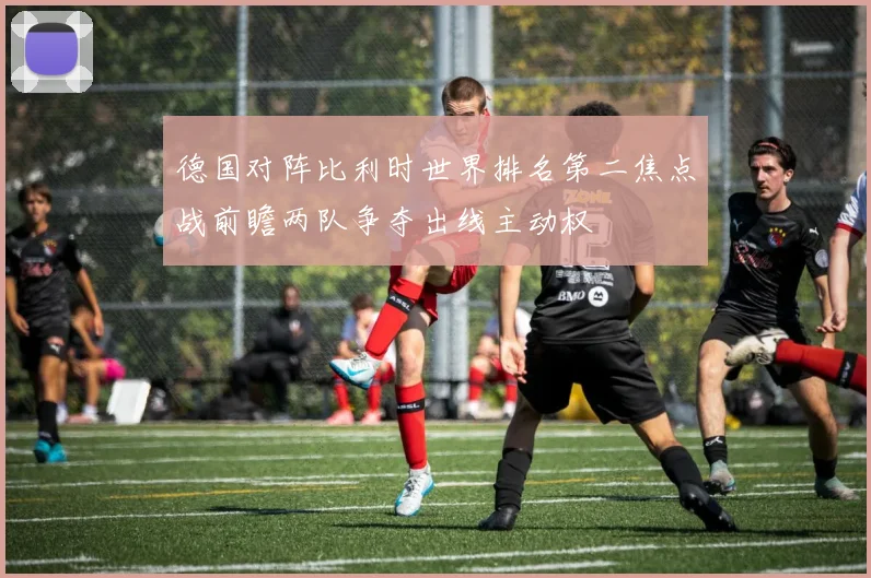 德国对阵比利时世界排名第二焦点战前瞻两队争夺出线主动权