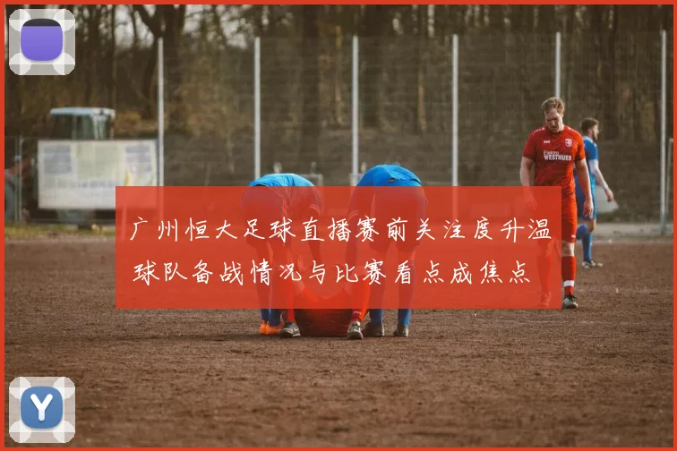 广州恒大足球直播赛前关注度升温 球队备战情况与比赛看点成焦点