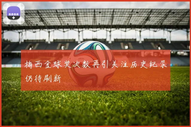 梅西金球奖次数再引关注历史纪录仍待刷新