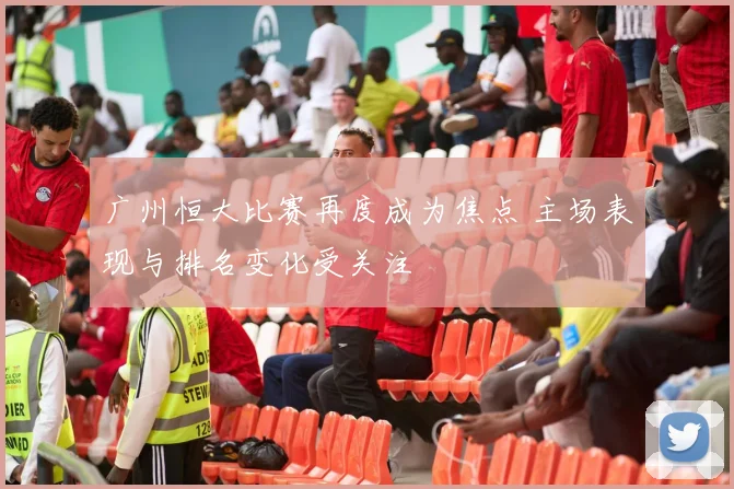 广州恒大比赛再度成为焦点 主场表现与排名变化受关注