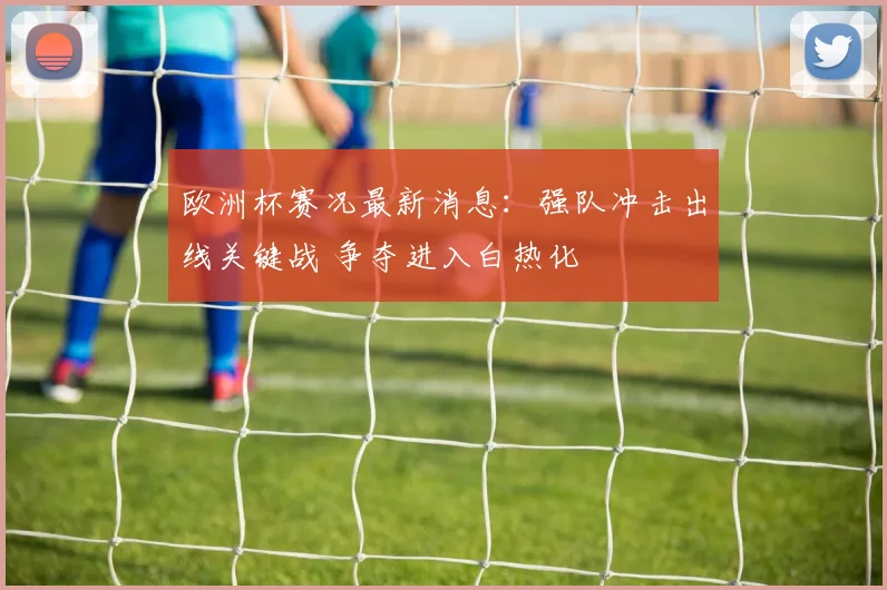 欧洲杯赛况最新消息:强队冲击出线关键战 争夺进入白热化