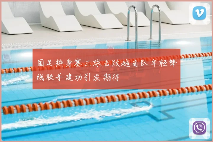 国足热身赛三球击败越南队年轻锋线联手建功引发期待