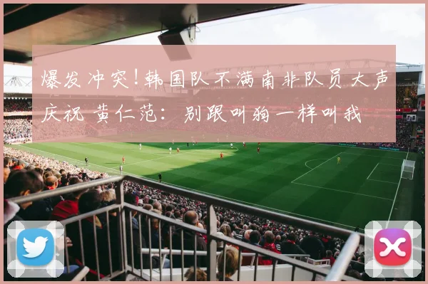 爆发冲突!韩国队不满南非队员大声庆祝 黄仁范:别跟叫狗一样叫我