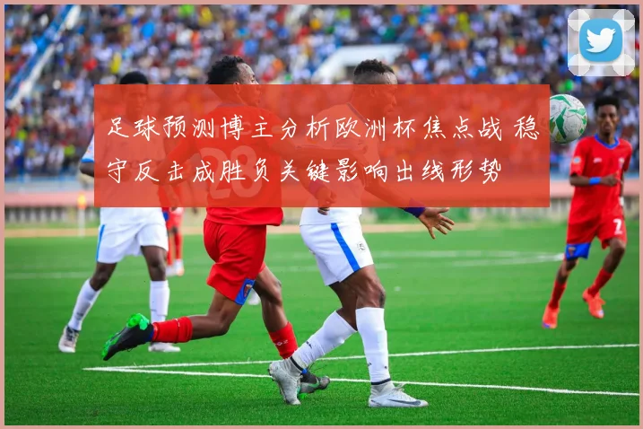 足球预测博主分析欧洲杯焦点战 稳守反击成胜负关键影响出线形势