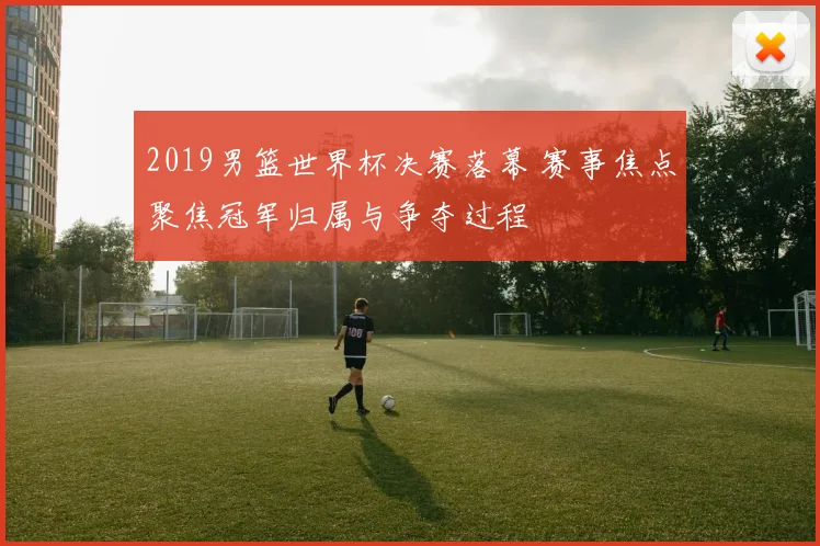 2019男篮世界杯决赛落幕 赛事焦点聚焦冠军归属与争夺过程