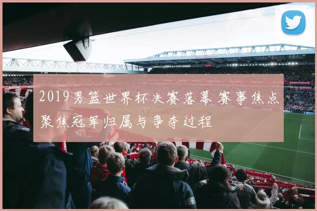 2019男篮世界杯决赛落幕 赛事焦点聚焦冠军归属与争夺过程