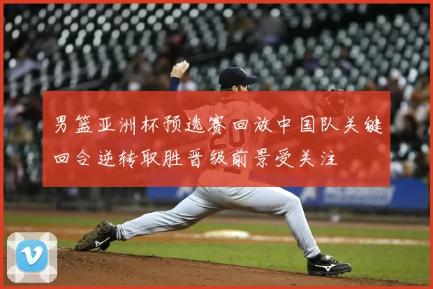 男篮亚洲杯预选赛回放中国队关键回合逆转取胜晋级前景受关注