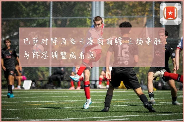 巴萨对阵马洛卡赛前前瞻 主场争胜与阵容调整成看点