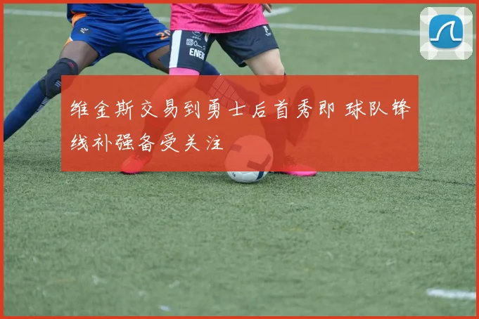 维金斯交易到勇士后首秀即 球队锋线补强备受关注