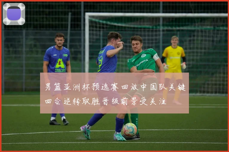 男篮亚洲杯预选赛回放中国队关键回合逆转取胜晋级前景受关注