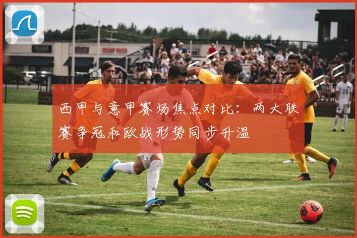 西甲与意甲赛场焦点对比:两大联赛争冠和欧战形势同步升温