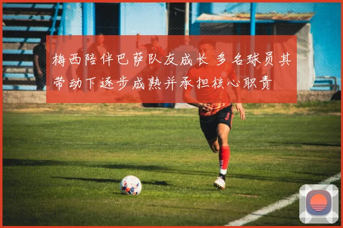 梅西陪伴巴萨队友成长 多名球员其带动下逐步成熟并承担核心职责