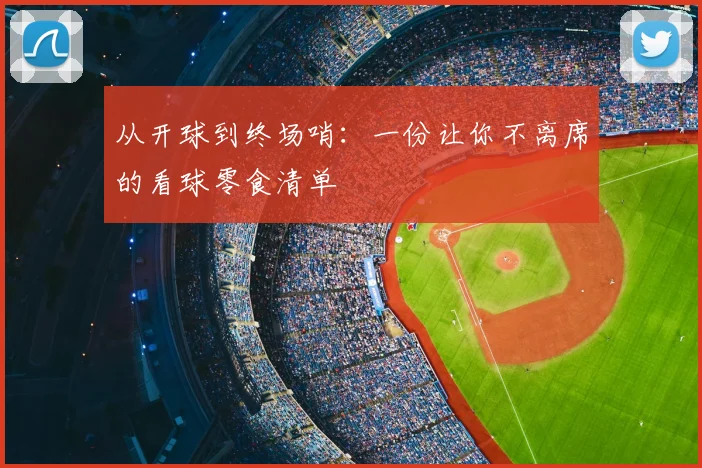 从开球到终场哨:一份让你不离席的看球零食清单