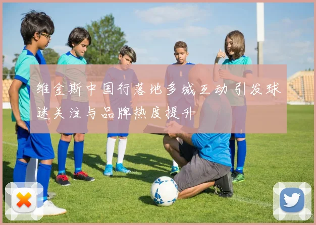 维金斯中国行落地多城互动 引发球迷关注与品牌热度提升