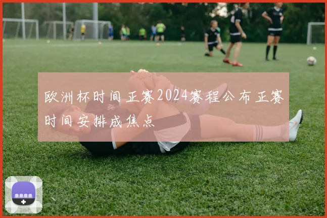 欧洲杯时间正赛2024赛程公布正赛时间安排成焦点