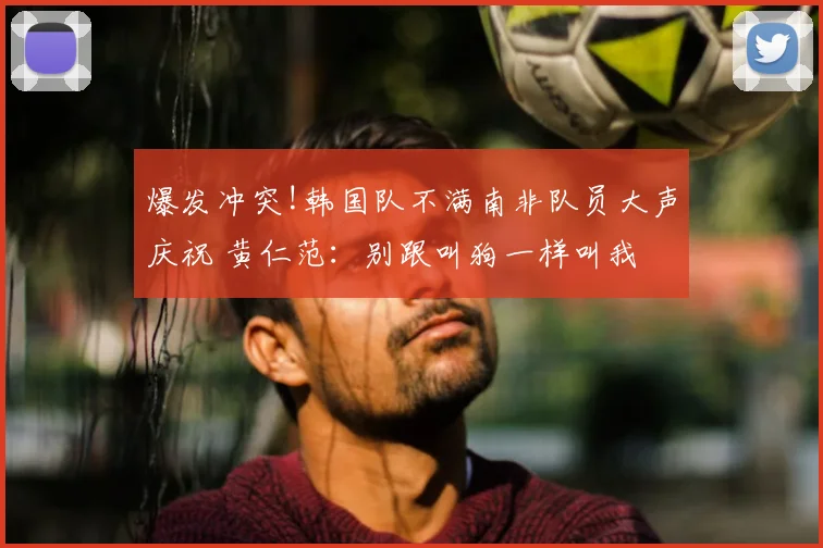 爆发冲突!韩国队不满南非队员大声庆祝 黄仁范：别跟叫狗一样叫我
