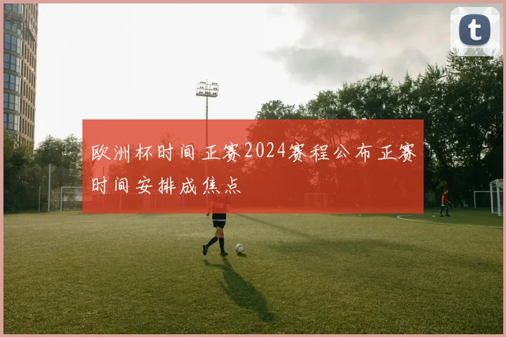 欧洲杯时间正赛2024赛程公布正赛时间安排成焦点