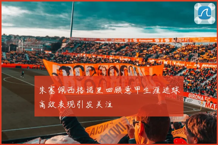 朱塞佩西格诺里回顾意甲生涯进球高效表现引发关注