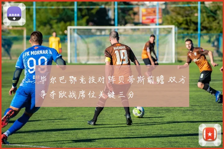 毕尔巴鄂竞技对阵贝蒂斯前瞻 双方争夺欧战席位关键三分