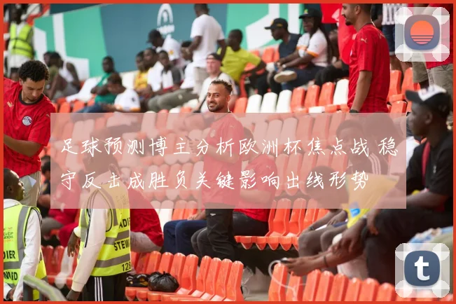 足球预测博主分析欧洲杯焦点战 稳守反击成胜负关键影响出线形势