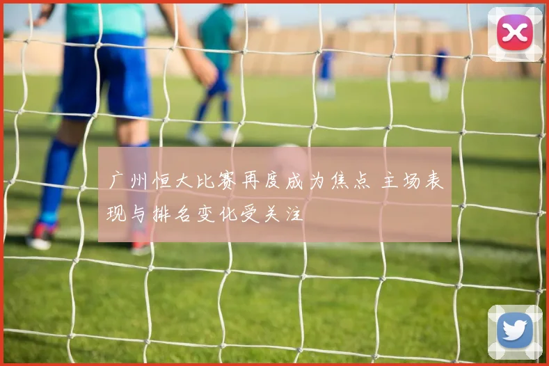 广州恒大比赛再度成为焦点 主场表现与排名变化受关注