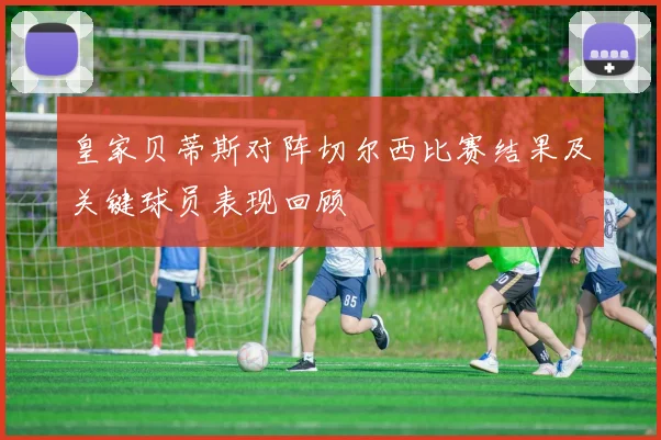 皇家贝蒂斯对阵切尔西比赛结果及关键球员表现回顾